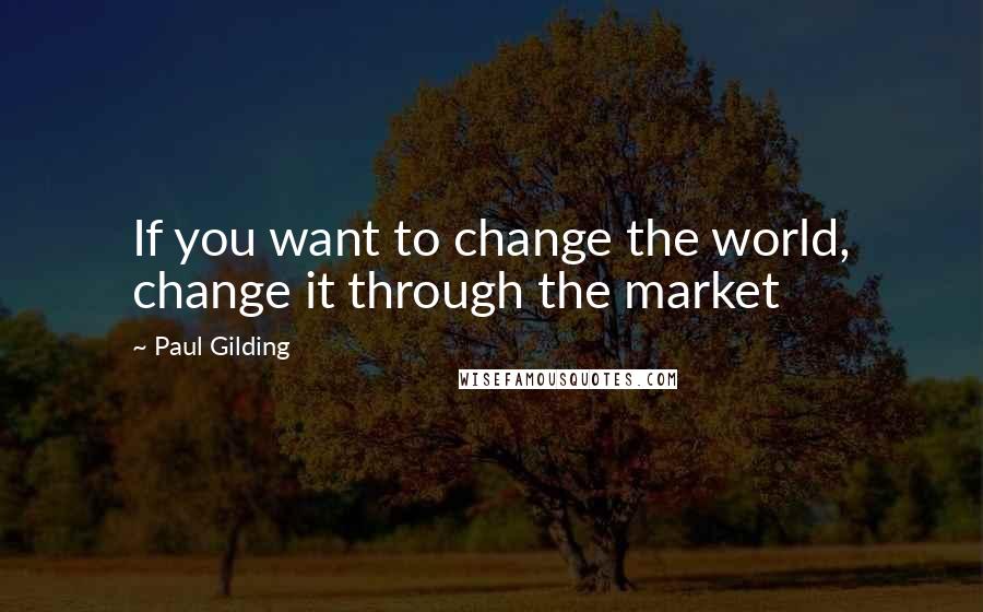 Paul Gilding Quotes: If you want to change the world, change it through the market