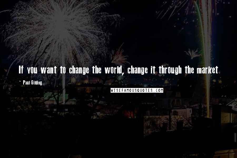 Paul Gilding Quotes: If you want to change the world, change it through the market