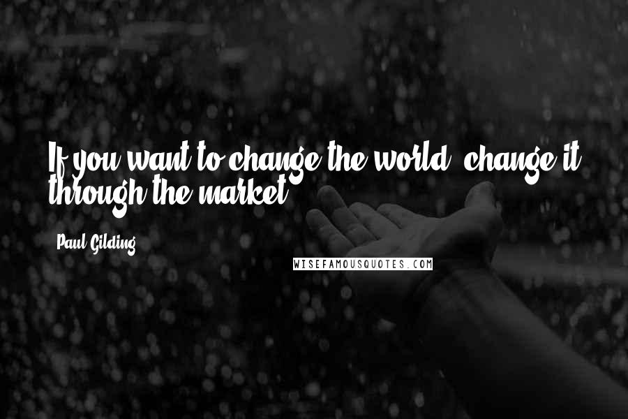 Paul Gilding Quotes: If you want to change the world, change it through the market