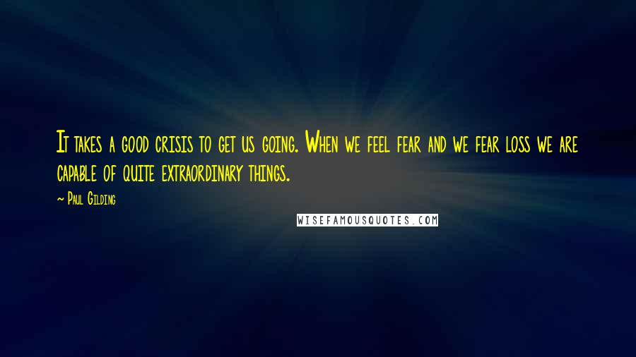 Paul Gilding Quotes: It takes a good crisis to get us going. When we feel fear and we fear loss we are capable of quite extraordinary things.