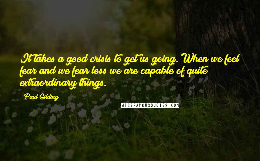 Paul Gilding Quotes: It takes a good crisis to get us going. When we feel fear and we fear loss we are capable of quite extraordinary things.