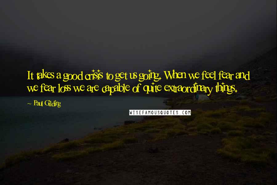 Paul Gilding Quotes: It takes a good crisis to get us going. When we feel fear and we fear loss we are capable of quite extraordinary things.