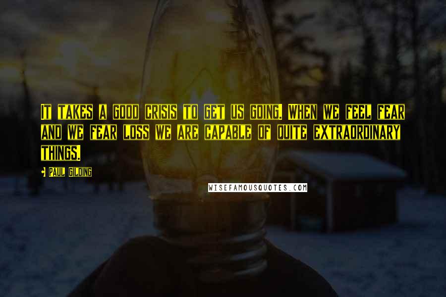 Paul Gilding Quotes: It takes a good crisis to get us going. When we feel fear and we fear loss we are capable of quite extraordinary things.