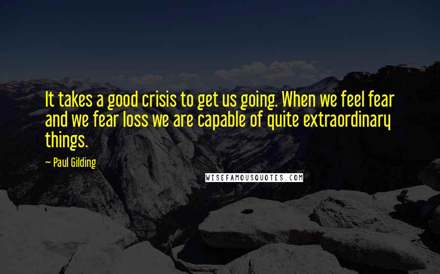Paul Gilding Quotes: It takes a good crisis to get us going. When we feel fear and we fear loss we are capable of quite extraordinary things.