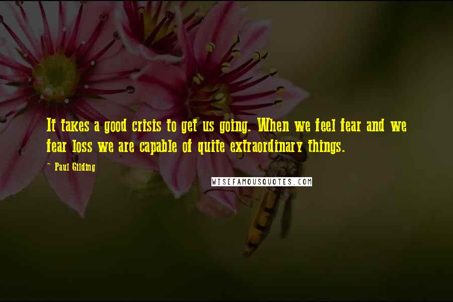Paul Gilding Quotes: It takes a good crisis to get us going. When we feel fear and we fear loss we are capable of quite extraordinary things.