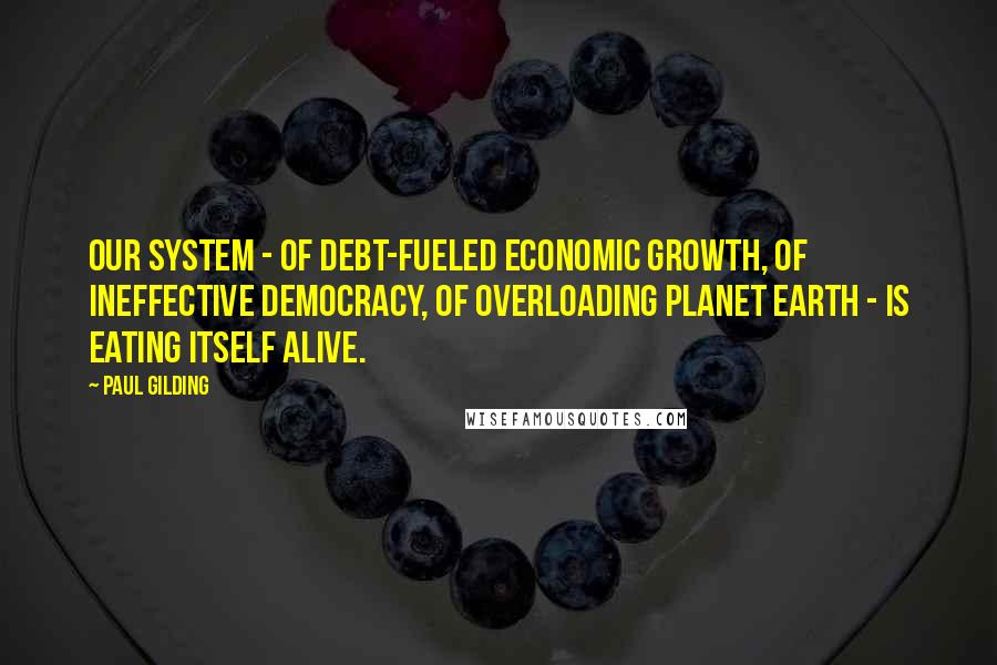 Paul Gilding Quotes: Our system - of debt-fueled economic growth, of ineffective democracy, of overloading planet Earth - is eating itself alive.