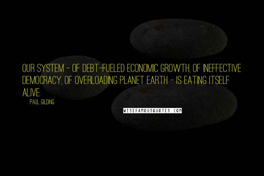 Paul Gilding Quotes: Our system - of debt-fueled economic growth, of ineffective democracy, of overloading planet Earth - is eating itself alive.