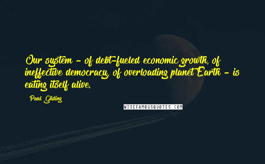 Paul Gilding Quotes: Our system - of debt-fueled economic growth, of ineffective democracy, of overloading planet Earth - is eating itself alive.