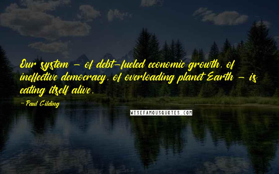 Paul Gilding Quotes: Our system - of debt-fueled economic growth, of ineffective democracy, of overloading planet Earth - is eating itself alive.