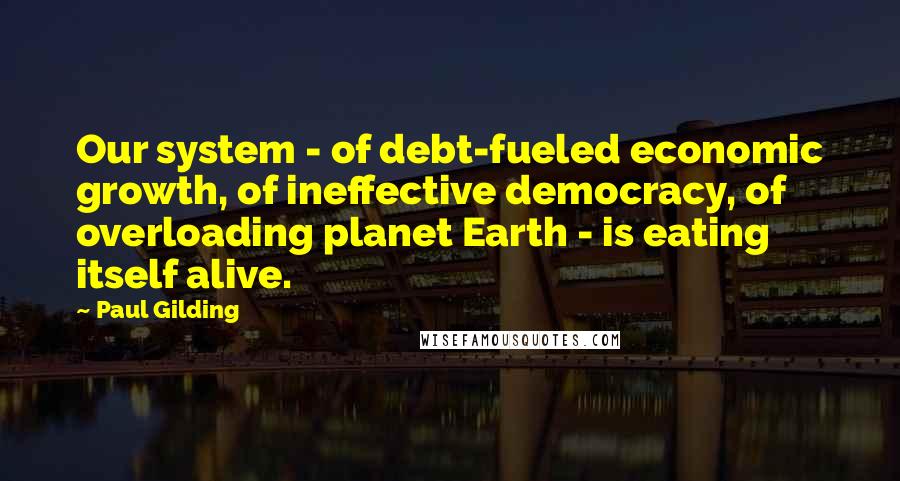 Paul Gilding Quotes: Our system - of debt-fueled economic growth, of ineffective democracy, of overloading planet Earth - is eating itself alive.