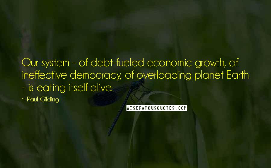 Paul Gilding Quotes: Our system - of debt-fueled economic growth, of ineffective democracy, of overloading planet Earth - is eating itself alive.