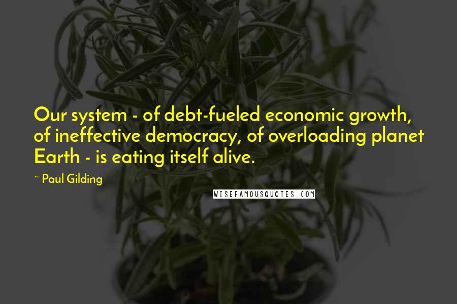 Paul Gilding Quotes: Our system - of debt-fueled economic growth, of ineffective democracy, of overloading planet Earth - is eating itself alive.