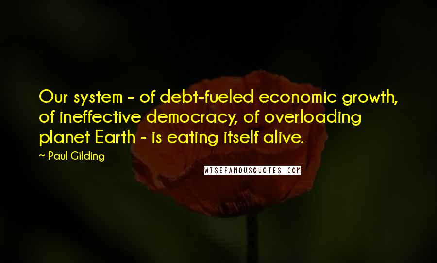 Paul Gilding Quotes: Our system - of debt-fueled economic growth, of ineffective democracy, of overloading planet Earth - is eating itself alive.