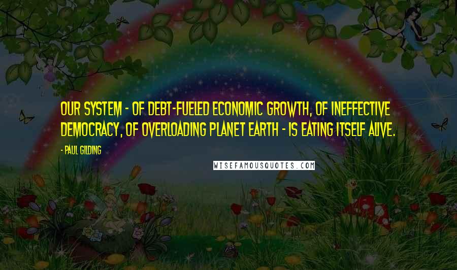 Paul Gilding Quotes: Our system - of debt-fueled economic growth, of ineffective democracy, of overloading planet Earth - is eating itself alive.