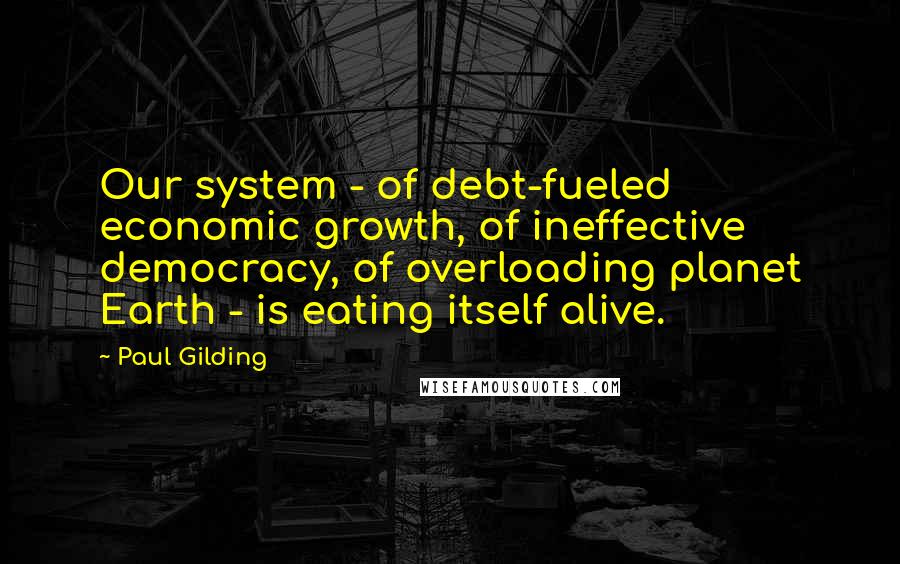 Paul Gilding Quotes: Our system - of debt-fueled economic growth, of ineffective democracy, of overloading planet Earth - is eating itself alive.