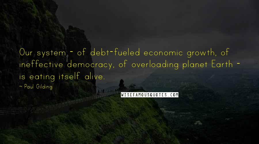 Paul Gilding Quotes: Our system - of debt-fueled economic growth, of ineffective democracy, of overloading planet Earth - is eating itself alive.