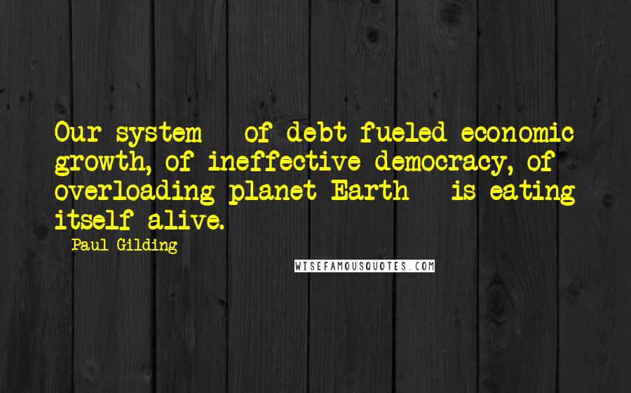Paul Gilding Quotes: Our system - of debt-fueled economic growth, of ineffective democracy, of overloading planet Earth - is eating itself alive.