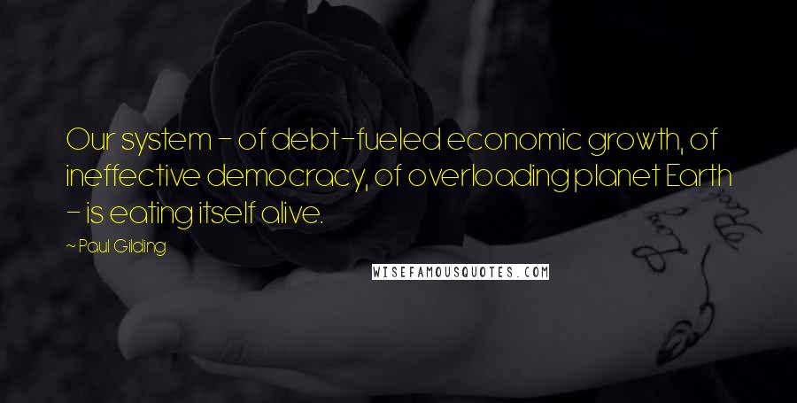 Paul Gilding Quotes: Our system - of debt-fueled economic growth, of ineffective democracy, of overloading planet Earth - is eating itself alive.