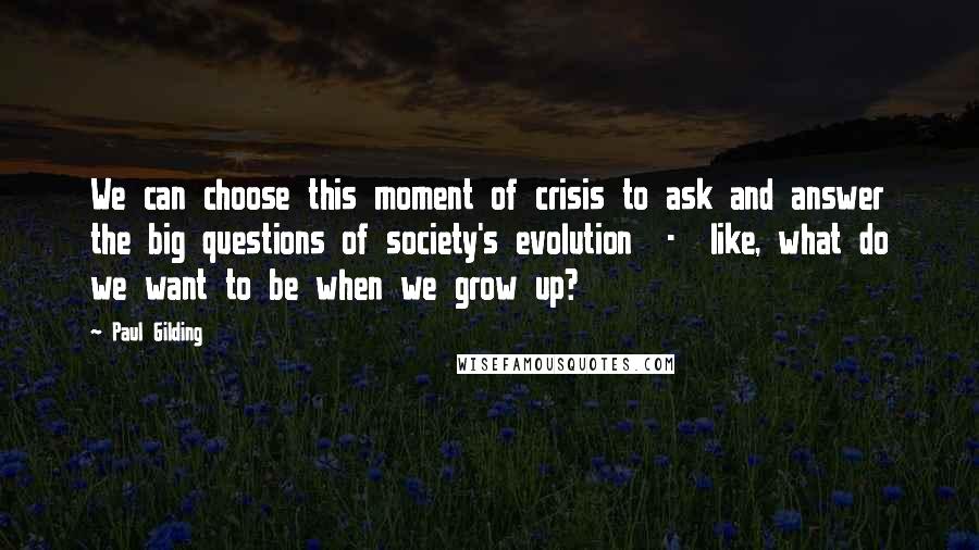 Paul Gilding Quotes: We can choose this moment of crisis to ask and answer the big questions of society's evolution - like, what do we want to be when we grow up?