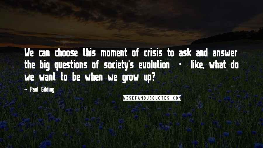 Paul Gilding Quotes: We can choose this moment of crisis to ask and answer the big questions of society's evolution  -  like, what do we want to be when we grow up?