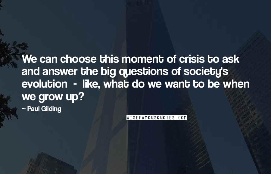 Paul Gilding Quotes: We can choose this moment of crisis to ask and answer the big questions of society's evolution  -  like, what do we want to be when we grow up?