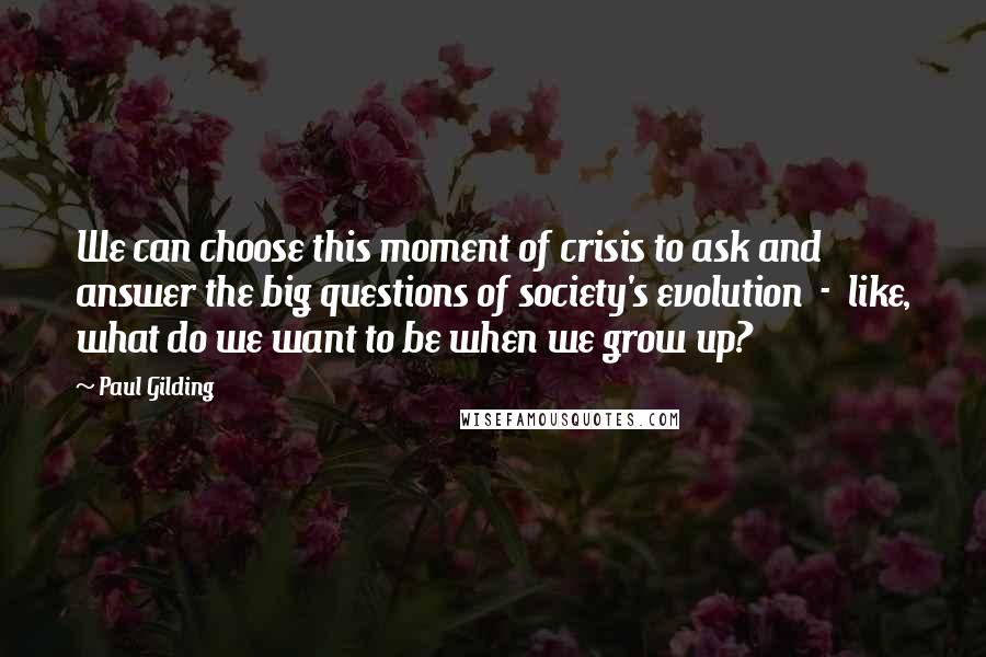 Paul Gilding Quotes: We can choose this moment of crisis to ask and answer the big questions of society's evolution  -  like, what do we want to be when we grow up?