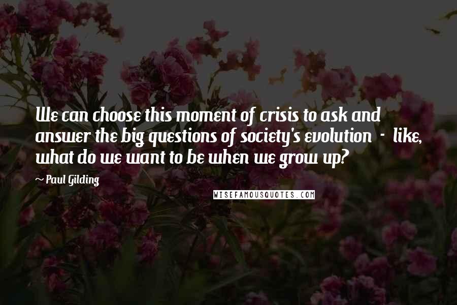 Paul Gilding Quotes: We can choose this moment of crisis to ask and answer the big questions of society's evolution - like, what do we want to be when we grow up?