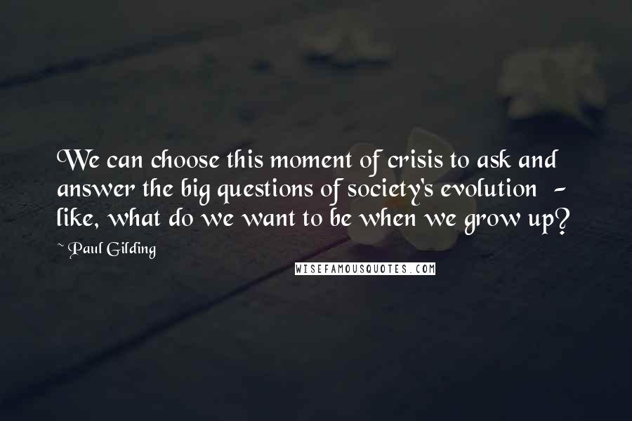 Paul Gilding Quotes: We can choose this moment of crisis to ask and answer the big questions of society's evolution - like, what do we want to be when we grow up?
