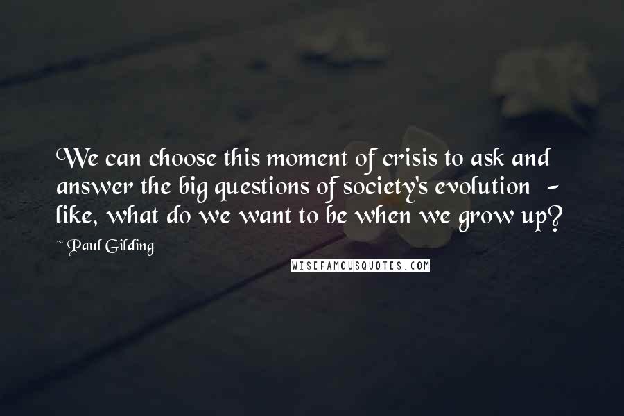 Paul Gilding Quotes: We can choose this moment of crisis to ask and answer the big questions of society's evolution  -  like, what do we want to be when we grow up?