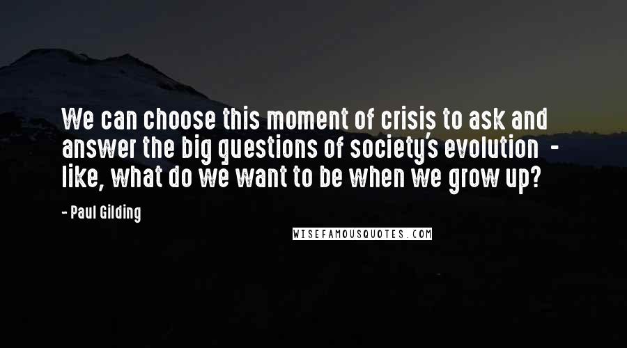 Paul Gilding Quotes: We can choose this moment of crisis to ask and answer the big questions of society's evolution  -  like, what do we want to be when we grow up?