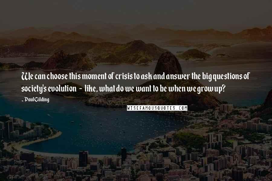 Paul Gilding Quotes: We can choose this moment of crisis to ask and answer the big questions of society's evolution  -  like, what do we want to be when we grow up?