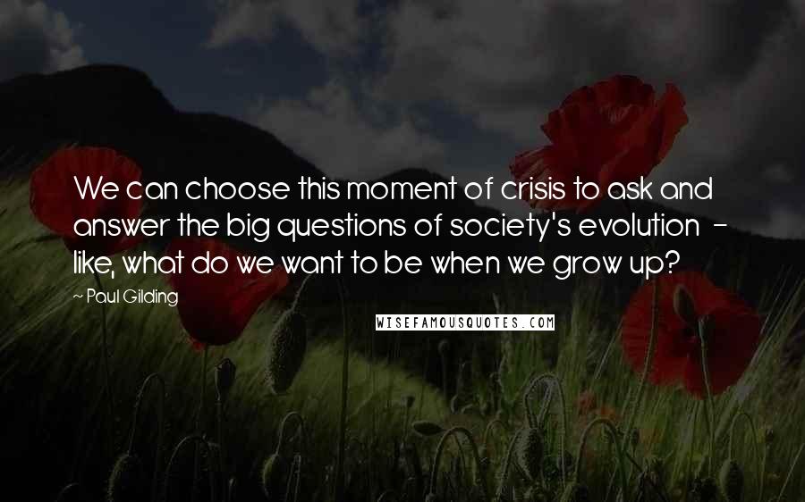 Paul Gilding Quotes: We can choose this moment of crisis to ask and answer the big questions of society's evolution  -  like, what do we want to be when we grow up?