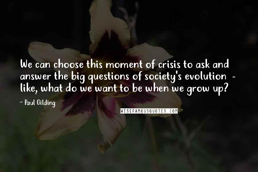 Paul Gilding Quotes: We can choose this moment of crisis to ask and answer the big questions of society's evolution  -  like, what do we want to be when we grow up?