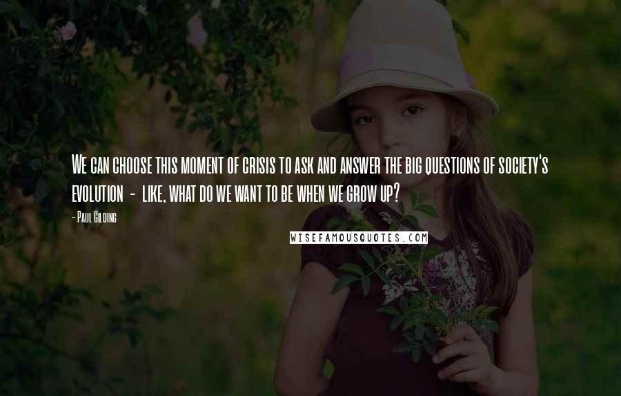 Paul Gilding Quotes: We can choose this moment of crisis to ask and answer the big questions of society's evolution  -  like, what do we want to be when we grow up?