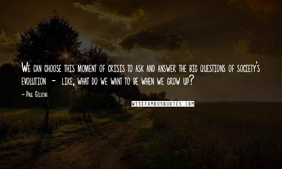 Paul Gilding Quotes: We can choose this moment of crisis to ask and answer the big questions of society's evolution  -  like, what do we want to be when we grow up?