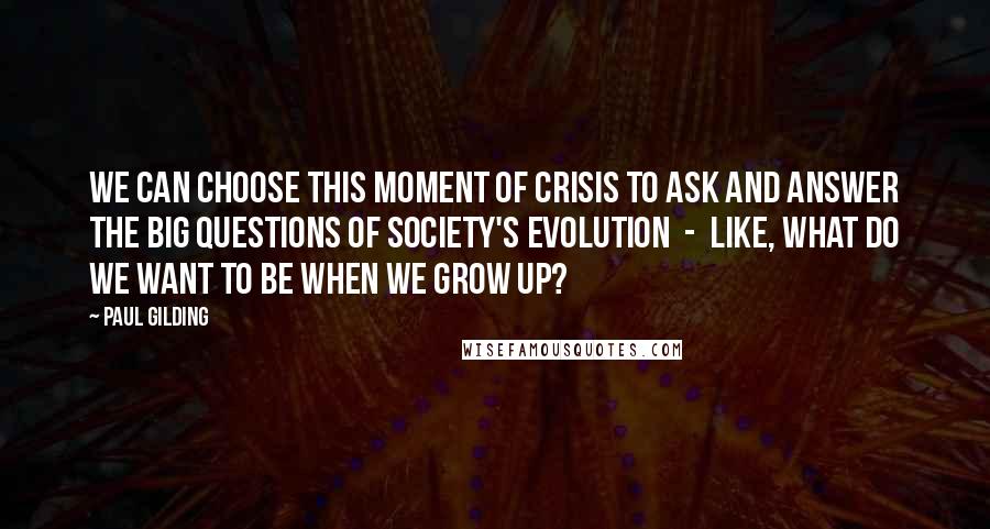 Paul Gilding Quotes: We can choose this moment of crisis to ask and answer the big questions of society's evolution  -  like, what do we want to be when we grow up?