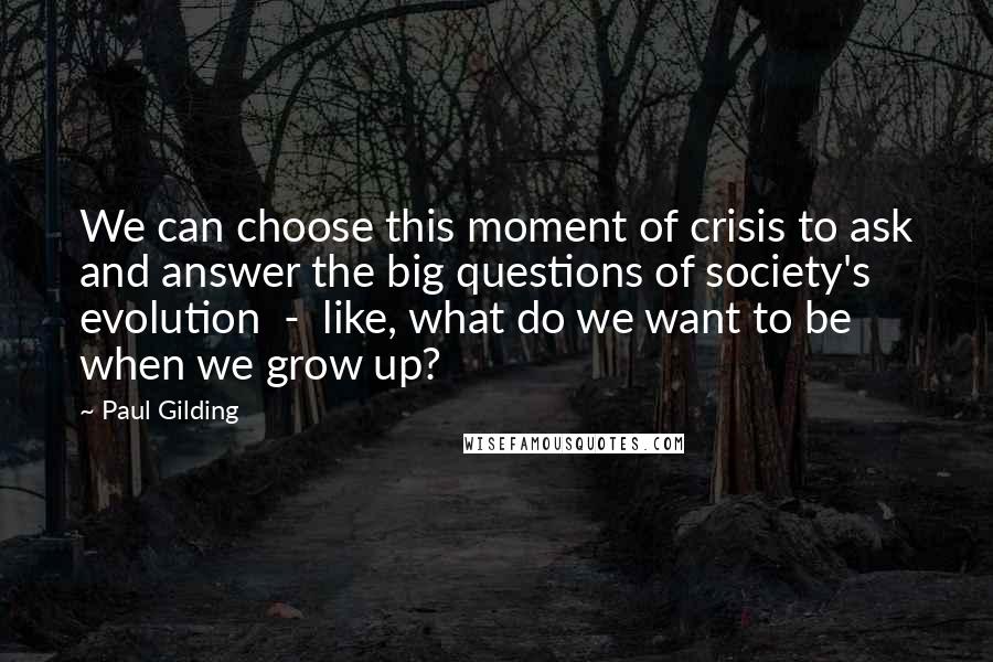 Paul Gilding Quotes: We can choose this moment of crisis to ask and answer the big questions of society's evolution  -  like, what do we want to be when we grow up?