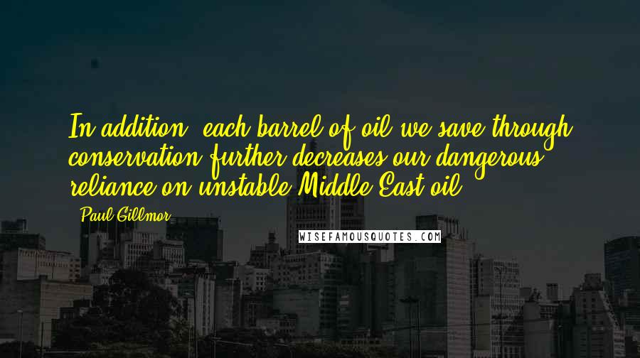 Paul Gillmor Quotes: In addition, each barrel of oil we save through conservation further decreases our dangerous reliance on unstable Middle East oil.