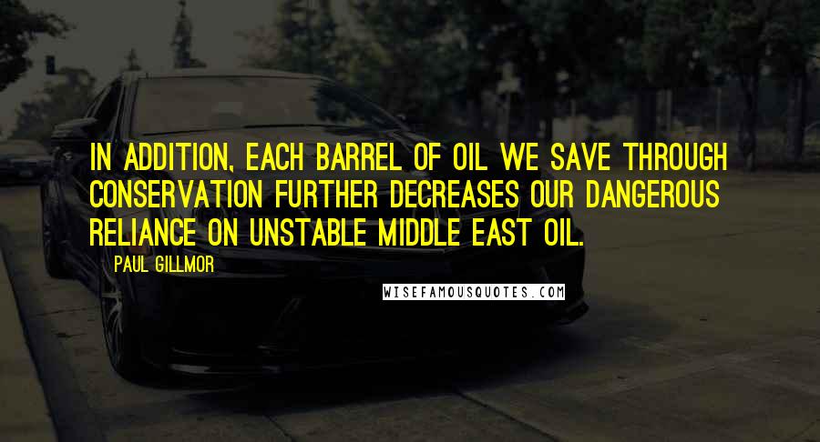 Paul Gillmor Quotes: In addition, each barrel of oil we save through conservation further decreases our dangerous reliance on unstable Middle East oil.