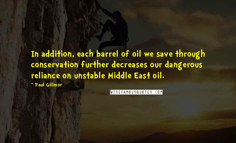 Paul Gillmor Quotes: In addition, each barrel of oil we save through conservation further decreases our dangerous reliance on unstable Middle East oil.