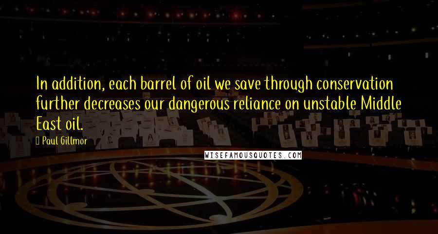 Paul Gillmor Quotes: In addition, each barrel of oil we save through conservation further decreases our dangerous reliance on unstable Middle East oil.