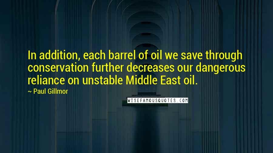 Paul Gillmor Quotes: In addition, each barrel of oil we save through conservation further decreases our dangerous reliance on unstable Middle East oil.