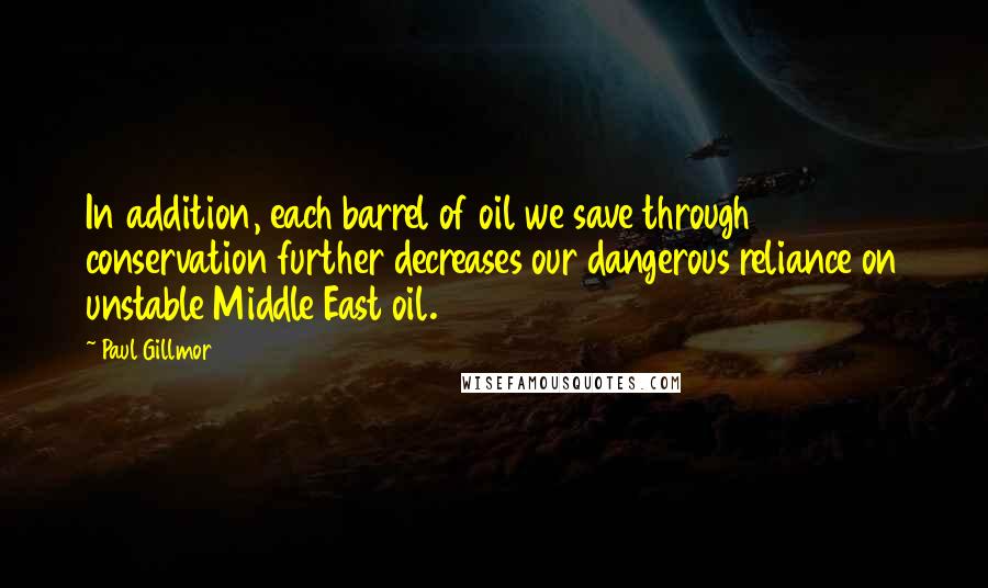 Paul Gillmor Quotes: In addition, each barrel of oil we save through conservation further decreases our dangerous reliance on unstable Middle East oil.