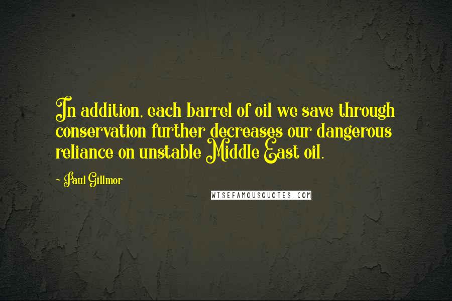 Paul Gillmor Quotes: In addition, each barrel of oil we save through conservation further decreases our dangerous reliance on unstable Middle East oil.