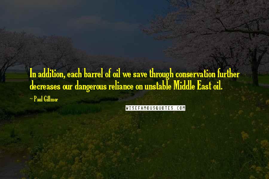 Paul Gillmor Quotes: In addition, each barrel of oil we save through conservation further decreases our dangerous reliance on unstable Middle East oil.