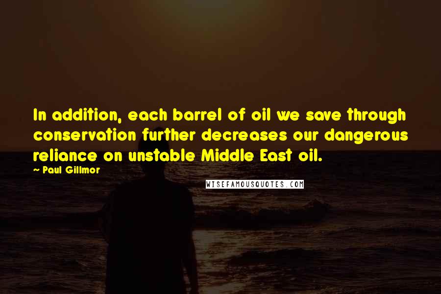 Paul Gillmor Quotes: In addition, each barrel of oil we save through conservation further decreases our dangerous reliance on unstable Middle East oil.