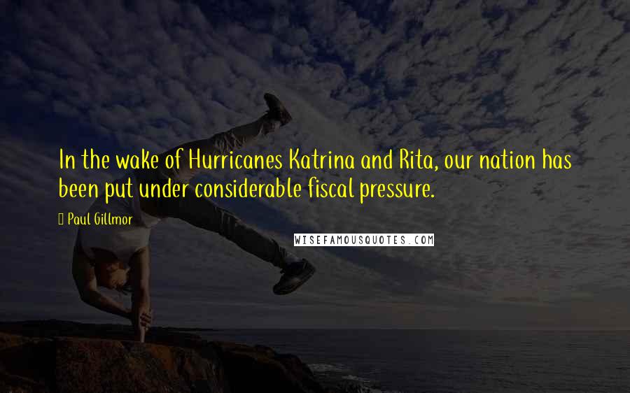 Paul Gillmor Quotes: In the wake of Hurricanes Katrina and Rita, our nation has been put under considerable fiscal pressure.