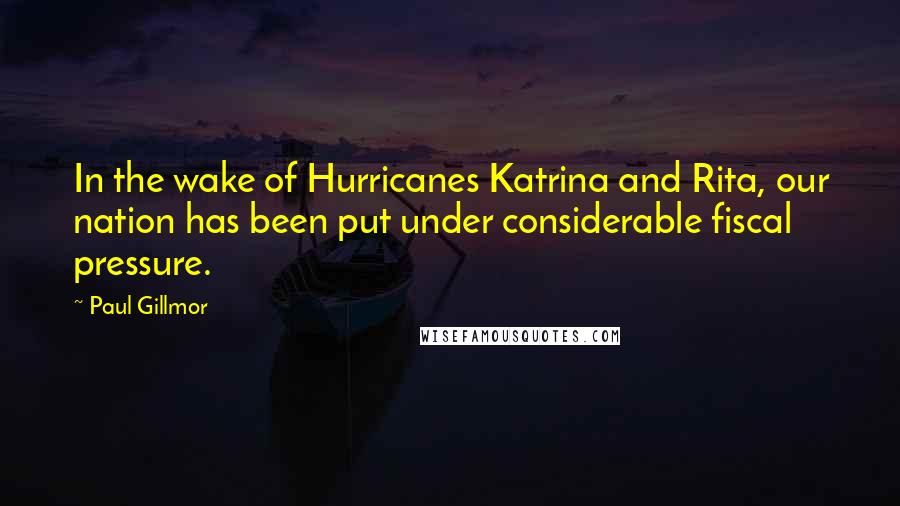 Paul Gillmor Quotes: In the wake of Hurricanes Katrina and Rita, our nation has been put under considerable fiscal pressure.