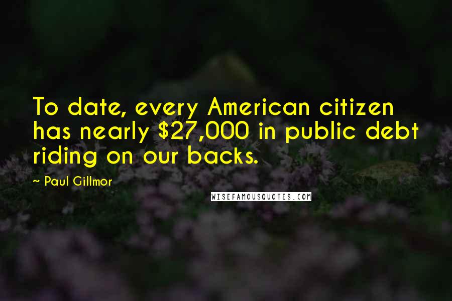 Paul Gillmor Quotes: To date, every American citizen has nearly $27,000 in public debt riding on our backs.