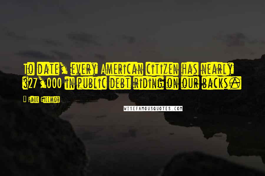 Paul Gillmor Quotes: To date, every American citizen has nearly $27,000 in public debt riding on our backs.